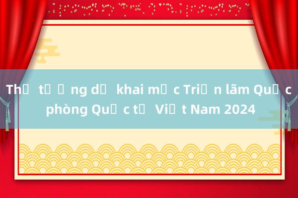 Thủ tướng dự khai mạc Triển lãm Quốc phòng Quốc tế Việt Nam 2024