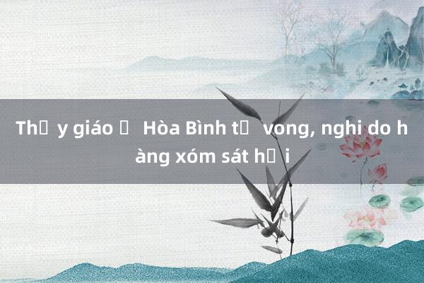 Thầy giáo ở Hòa Bình tử vong, nghi do hàng xóm sát hại