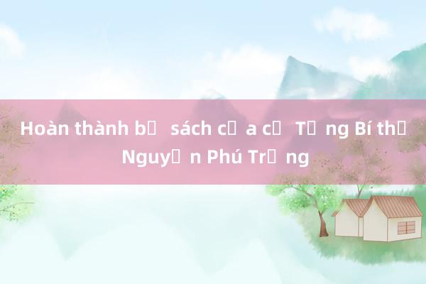 Hoàn thành bộ sách của cố Tổng Bí thư Nguyễn Phú Trọng