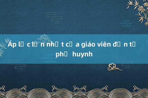 Áp lực lớn nhất của giáo viên đến từ phụ huynh