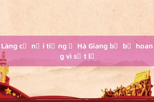 Làng cổ nổi tiếng ở Hà Giang bị bỏ hoang vì sạt lở