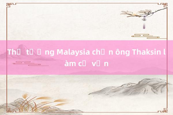 Thủ tướng Malaysia chọn ông Thaksin làm cố vấn