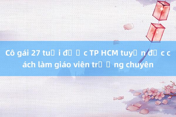 Cô gái 27 tuổi được TP HCM tuyển đặc cách làm giáo viên trường chuyên