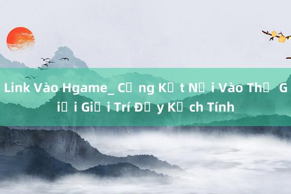 Link Vào Hgame_ Cổng Kết Nối Vào Thế Giới Giải Trí Đầy Kịch Tính