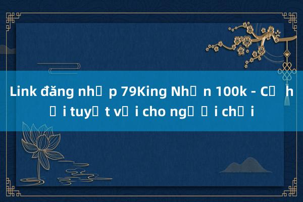 Link đăng nhập 79King Nhận 100k - Cơ hội tuyệt vời cho người chơi