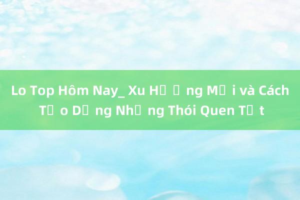 Lo Top Hôm Nay_ Xu Hướng Mới và Cách Tạo Dựng Những Thói Quen Tốt