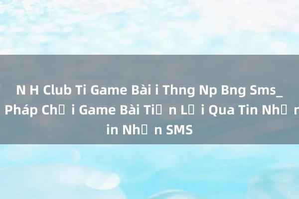 N H Club Ti Game Bài i Thng Np Bng Sms_ Giải Pháp Chơi Game Bài Tiện Lợi Qua Tin Nhắn SMS