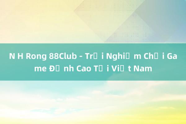 N H Rong 88Club - Trải Nghiệm Chơi Game Đỉnh Cao Tại Việt Nam