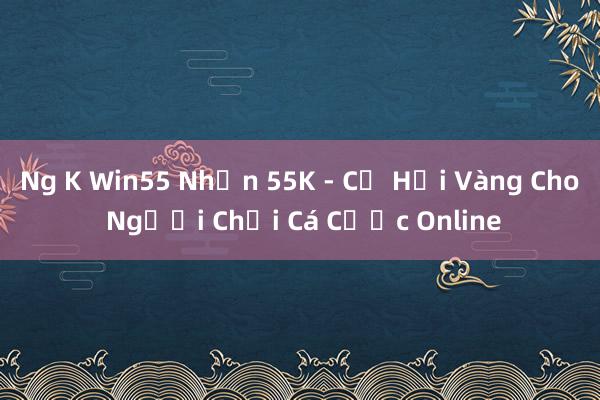 Ng K Win55 Nhận 55K - Cơ Hội Vàng Cho Người Chơi Cá Cược Online