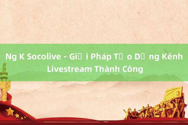 Ng K Socolive - Giải Pháp Tạo Dựng Kênh Livestream Thành Công