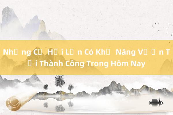 Những Cơ Hội Lớn Có Khả Năng Vươn Tới Thành Công Trong Hôm Nay