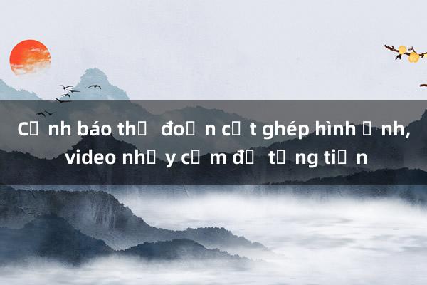 Cảnh báo thủ đoạn cắt ghép hình ảnh， video nhạy cảm để tống tiền