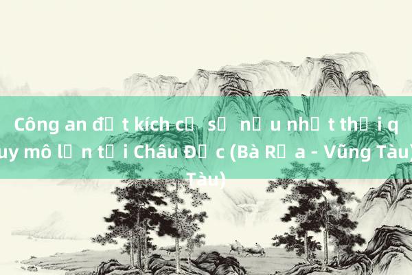 Công an đột kích cơ sở nấu nhớt thải quy mô lớn tại Châu Đức (Bà Rịa - Vũng Tàu)