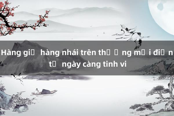 Hàng giả hàng nhái trên thương mại điện tử ngày càng tinh vi 