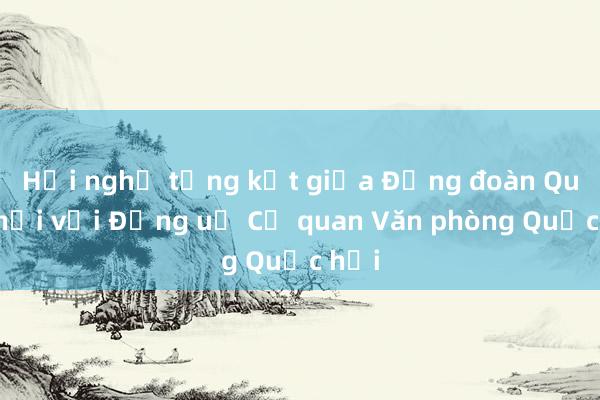 Hội nghị tổng kết giữa Đảng đoàn Quốc hội với Đảng uỷ Cơ quan Văn phòng Quốc hội