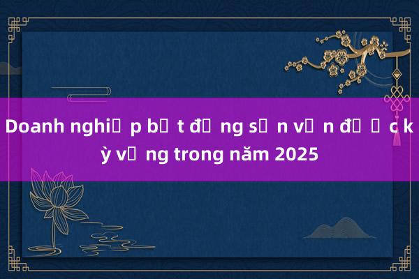 Doanh nghiệp bất động sản vẫn được kỳ vọng trong năm 2025