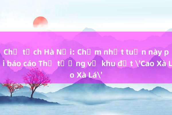 Chủ tịch Hà Nội: Chậm nhất tuần này phải báo cáo Thủ tướng về khu đất 'Cao Xà Lá'