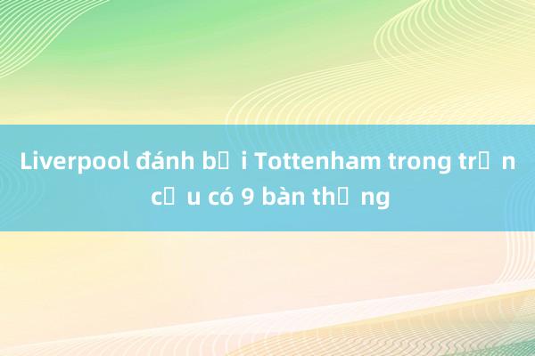 Liverpool đánh bại Tottenham trong trận cầu có 9 bàn thắng