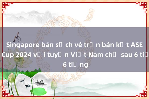 Singapore bán sạch vé trận bán kết ASEAN Cup 2024 với tuyển Việt Nam chỉ sau 6 tiếng