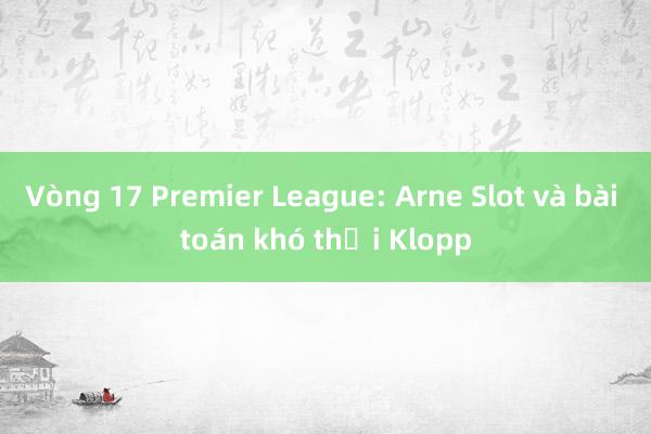 Vòng 17 Premier League: Arne Slot và bài toán khó thời Klopp