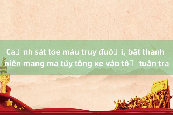 Cảnh sát tóe máu truy đuổi， bắt thanh niên mang ma túy tông xe vào tổ tuần tra