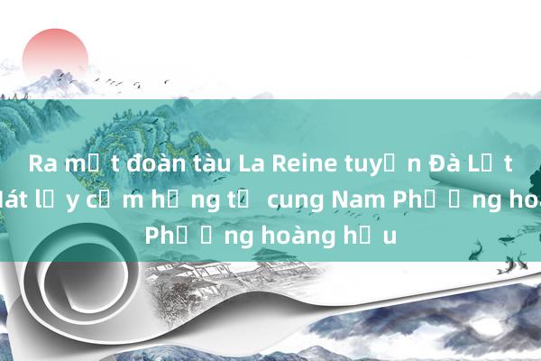 Ra mắt đoàn tàu La Reine tuyến Đà Lạt - Trại Mát lấy cảm hứng từ cung Nam Phương hoàng hậu