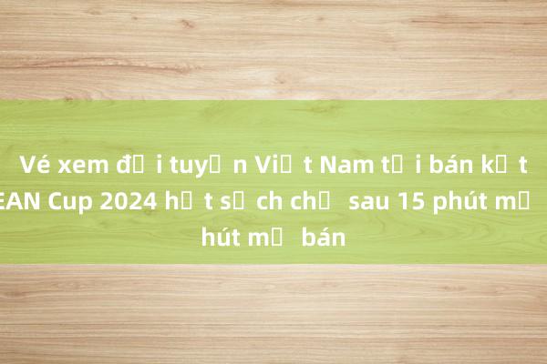 Vé xem đội tuyển Việt Nam tại bán kết ASEAN Cup 2024 hết sạch chỉ sau 15 phút mở bán