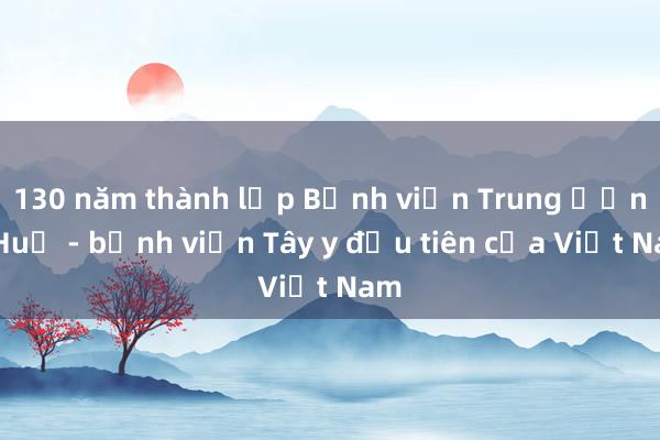 130 năm thành lập Bệnh viện Trung ương Huế - bệnh viện Tây y đầu tiên của Việt Nam