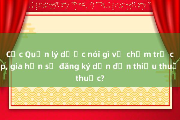 Cục Quản lý dược nói gì về chậm trễ cấp， gia hạn số đăng ký dẫn đến thiếu thuốc?