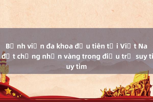 Bệnh viện đa khoa đầu tiên tại Việt Nam đạt chứng nhận vàng trong điều trị suy tim