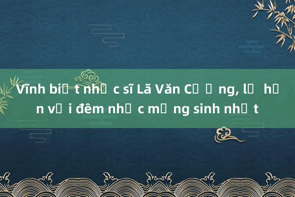 Vĩnh biệt nhạc sĩ Lã Văn Cường， lỡ hẹn với đêm nhạc mừng sinh nhật