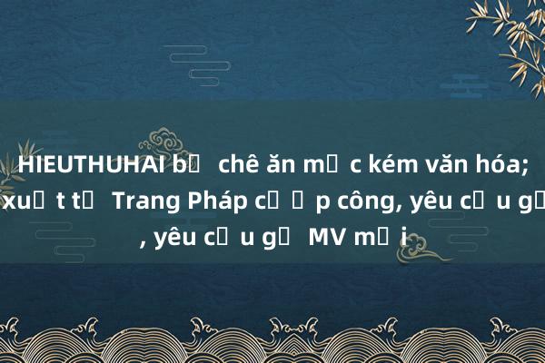 HIEUTHUHAI bị chê ăn mặc kém văn hóa; Nhà sản xuất tố Trang Pháp cướp công， yêu cầu gỡ MV mới