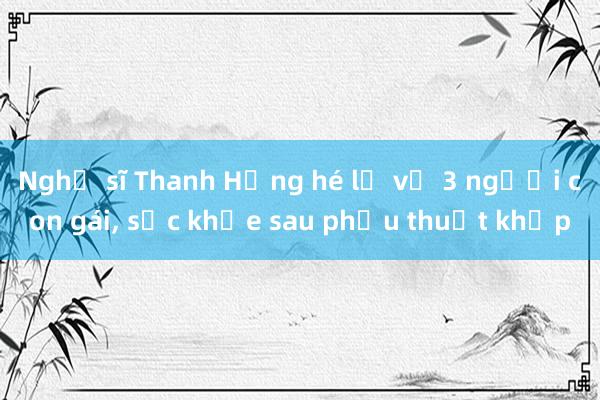 Nghệ sĩ Thanh Hằng hé lộ về 3 người con gái， sức khỏe sau phẫu thuật khớp