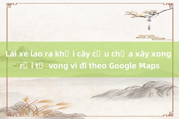 Lái xe lao ra khỏi cây cầu chưa xây xong rồi tử vong vì đi theo Google Maps