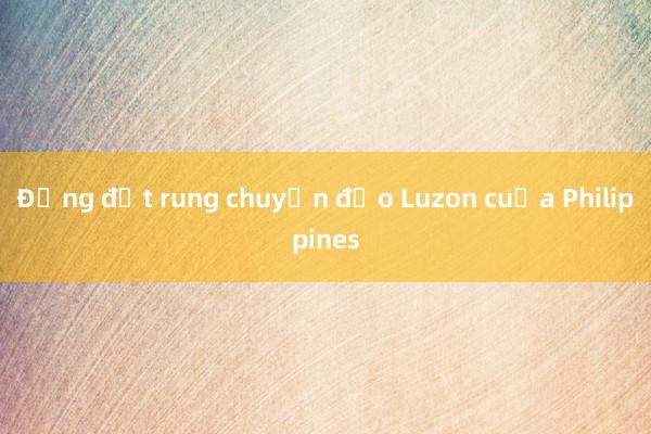 Động đất rung chuyển đảo Luzon của Philippines